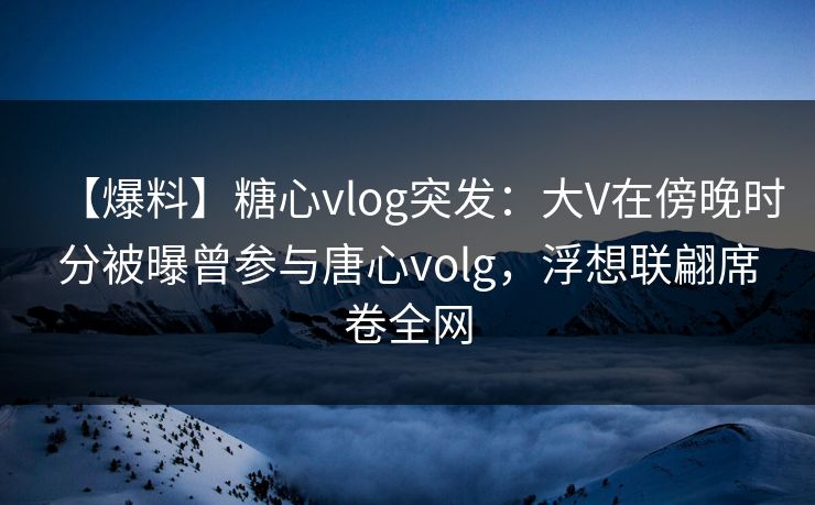 【爆料】糖心vlog突发:大V在傍晚时分被曝曾参与唐心volg,浮想联翩席卷全网 【爆料】糖心vlog突发:大V在傍晚时分被曝曾参与唐心volg,浮想联翩席卷全网