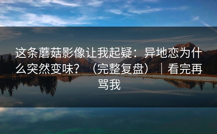 这条蘑菇影像让我起疑：异地恋为什么突然变味？（完整复盘）｜看完再骂我