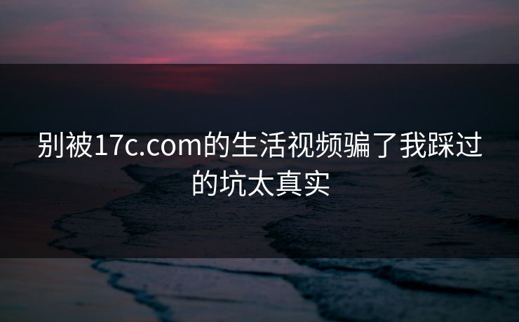 别被17c.com的生活视频骗了我踩过的坑太真实