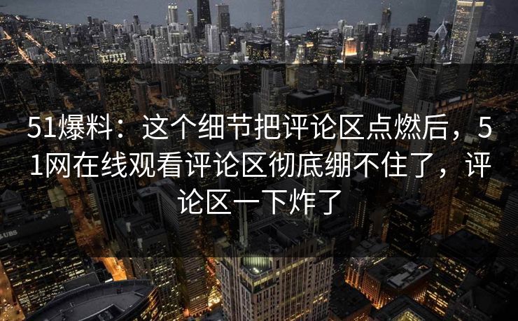 51爆料：这个细节把评论区点燃后，51网在线观看评论区彻底绷不住了，评论区一下炸了