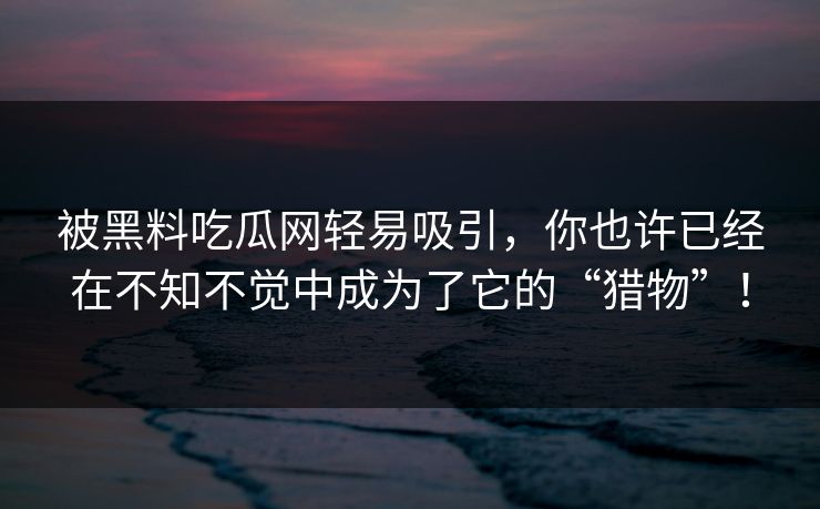 被黑料吃瓜网轻易吸引，你也许已经在不知不觉中成为了它的“猎物”！